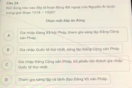 Câu 24
Nội dung nào sau đây là hoạt động đôi ngoại của Nguyên Ái Quốc
trong giai đoạn 1918-1920
Chọn một đáp án đúng
A )
Gia nhập Đảng Xã hội Pháp, tham gia sáng lập Đảng Cộng
sản Pháp.
Gia nhập Quốc tế thứ nhất, sáng lập Đảng Cộng sản Pháp.
)
C )
Gia nhập Đảng Cộng sản Pháp, bỏ phiếu tán thành gia nhập
Quốc tế thứ nhất.
D ) Tham gia sáng lập và lãnh đạo Đảng Vô sản Pháp.