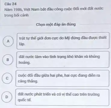 Câu 24
Nǎm 1986, Việt Nam bắt đầu công cuộc Đối mới đất nước
trong bối cảnh
Chọn một đáp án đúng
A
trật tự thế giới đơn cực do Mỹ đứng đầu được thiết
lập.
B )
đất nước lâm vào tình trạng khó khǎn và khủng
hoảng.
C
cǎng thẳng.
cuộc đối đầu giữa hai phe, hai cực đang diễn ra
D )
đất nước phát triển và có vị thế cao trên trường
quốc tế.