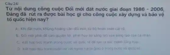 Câu 24:
Từ nội dung công cuộc Đổi mới đất nước giai đoạn 1986-2006
Đảng đã rút ra được bài học gì cho công cuộc xây dựng và bảo vệ
tố quốc hiện nay?
A. Khi đất nước khúng hoảng cần đối mới. từ bó hoàn toàn cái có
B. Đối mới phải đề cao quyền lợi, phát huy sự sáng tạo cúa sáng tạo của cá nhân.
C. Kết hợp sức mạnh trong nước và quốc tế đé tạo ra sức mạnh tóng hợp.
D. Kết hop dǎu tranh quân sự với ngoại ngoại giao ớ trong nước và quốc tế