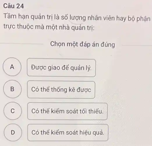 Câu 24
Tầm hạn quản trị là số lượng nhân viên hay bộ phận
trực thuộc mà một nhà quản trị:
Chọn một đáp án đúng
A ) Được giao để quản lý.
B ) Có thể thống kê được
C Có thể kiểm soát tối thiểu. C
D )
Có thể kiểm soát hiệu quả.