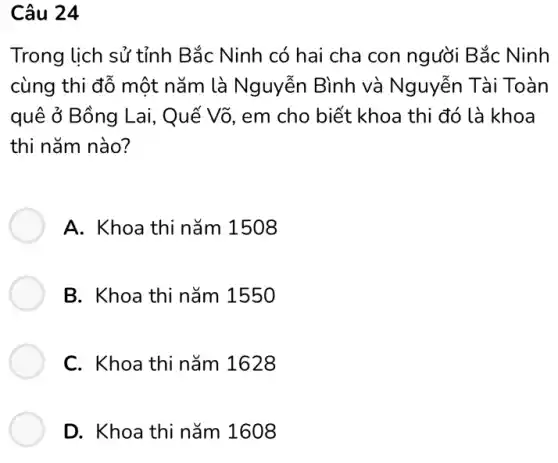 Câu 24
Trong lịch sử tỉnh Bắc Ninh có hai cha con người Bắc Ninh
cùng thi đỗ một nǎm là Nguyễn Bình và Nguyễn Tài Toàn
quê ở Bồng Lai,Quế Võ, em cho biết khoa thi đó là khoa
thi nǎm nào?
A. Khoa thi nǎm 1508
B. Khoa thi nǎm 1550
C. Khoa thi nǎm 1628
D. Khoa thi nǎm 1608