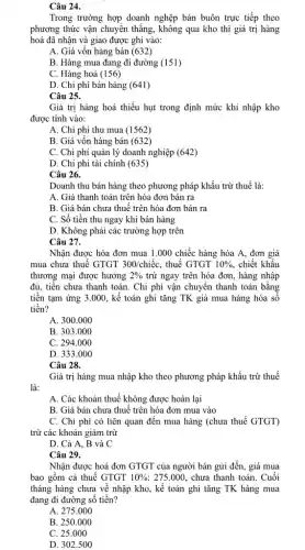 Câu 24.
Trong trường hợp doanh nghệp bán buôn trực tiếp theo
phương thức vận chuyển thẳng, không qua kho thì giá trị hàng
hoá đã nhận và giao được ghi vào:
A. Giá vốn hàng bán (632)
B. Hàng mua đang đi đường (151)
C. Hàng hoá (156)
D. Chi phí bán hàng (641)
Câu 25.
Giá trị hàng hoá thiếu hụt trong định mức khi nhập kho
được tính vào:
A. Chi phí thu mua (1562)
B. Giá vốn hàng bán (632)
C. Chi phí quản lý doanh nghiệp (642)
D. Chi phi tài chính (635)
Câu 26.
Doanh thu bán hàng theo phương pháp khấu trừ thuế là:
A. Giá thanh toán trên hóa đơn bán ra
B. Giá bán chưa thuế trên hóa đơn bán ra
C. Số tiền thu ngay khi bán hàng
D. Không phải các trường hợp trên
Câu 27.
Nhận được hóa đơn mua 1.000 chiếc hàng hóa A, đơn giá
mua chưa thuế GTGT 300/chiacute (hat (e))c , thuế GTGT 10% , chiết khấu
thương mại được hưởng 2%  trừ ngay trên hóa đơn, hàng nhập
đủ, tiền chưa thanh toán. Chi phí vận chuyển thanh toán bằng
tiền tạm ứng 3.000., kế toán ghi tǎng TK giá mua hàng hóa số
tiền?
A. 300.000
B. 303.000
C. 294.000
D. 333.000
Câu 28.
Giá trị hàng mua nhập kho theo phương pháp khấu trừ thuế
là:
A. Các khoản thuế không được hoàn lại
B. Giá bán chưa thuế trên hóa đơn mua vào
C. Chi phí có liên quan đến mua hàng (chưa thuế GTGT)
trừ các khoản giảm trừ
D. Cả A, B và C
Câu 29.
Nhận được hoá đơn GTGT của người bán gửi đến, giá mua
bao gồm cả thuế GTGT 10%  ; 275.000, chưa thanh toán. Cuối
tháng hàng chưa về nhập kho, kế toán ghi tǎng TK hàng mua
đang đi đường số tiền?
A. 275.000
B. 250.000
C. 25.000
D. 302.500