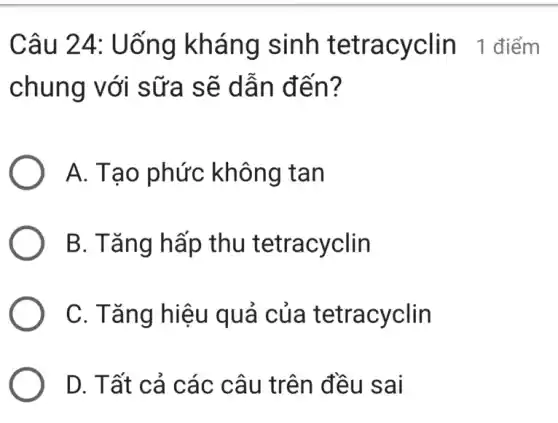 Câu 24:Uống kháng sinh tetracyclin 1 điểm
chung với sữa sẽ dẫn đến?
A. Tạo phức không tan
B. Tǎng hấp thu tetracyclin
C. Tǎng hiệu quả của tetracyclin
D. Tất cả các câu trên đều sai