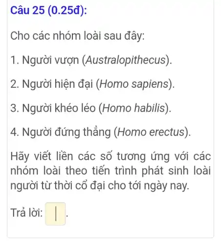 Câu 25 (0 .25đ):
Cho các nhóm loài sau đây:
1. Người vượn (Australopithecus).
2. Người hiện đại (Homo sapiens).
3. Người khéo léo (Homo habilis).
4. Người đứng thẳng (Homo erectus).
Hãy viết liền các số tương ứng với các
nhóm loài theo tiến trình phát sinh loài
người từ thời cổ đai cho tới ngày nay.
Trả lời: square