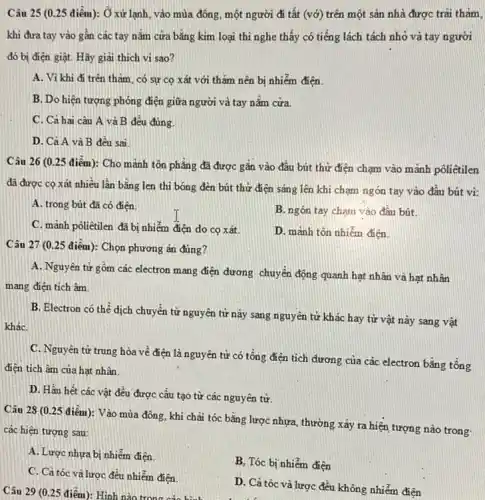 Câu 25 (0.25 điểm): Ở xử lạnh vào mùa đông, một người đi tất (vớ)trên một sàn nhà được trãi thàm,
khi đưa tay vào gân các tay nǎm cưa bằng kim loại thì nghe thấy có tiếng lách tách nhỏ và tay người
đó bị điện giật Hãy giai thich vi sao?
A. Vì khi đi trên thǎm, có sự cọ xát với thǎm nên bị nhiễm điện.
B. Do hiện tượng phóng điện giữa người và tay nắm cửa
C. Cả hai câu A và B đều đúng.
D. Cả A và B đều sai
Câu 26 (0.25 điểm)): Cho mảnh tôn phẳng đã được gắn vào đầu bút thử điện chạm vào mãnh pôliêtilen
đã được cọ xát nhiều lần bằng len thì bóng đèn bút thứ điện sáng lên khi chạm ngón tay vào đâu bút vì:
A. trong bút đã có điện.
B. ngón tay chạm vào đâu bút
C. mảnh pôliêtilen đã bị nhiễm điện do cọ xát
D. mành tôn nhiễm điện
Câu 27 (0.25 điểm): Chọn phương án đúng?
A. Nguyên tử gồm các electron mang điện đương chuyển động quanh hạt nhân và hạt nhân
mang điện tích âm.
B. Electron có thể dịch chuyển từ nguyên từ này sang nguyên tử khác hay từ vật này sang vật
kháC.
C. Nguyên tử trung hòa về điện là nguyên tử có tổng điện tích đương của các electron bằng tổng
điện tích âm của hạt nhân.
D. Hầu hết các vật đều được cấu tạo từ các nguyên tử.
Câu 28 (0.25 điểm):Vào mùa đông, khi chải tóc bằng lược nhựa, thường xảy ra hiện tượng nào trong:
các hiện tượng sau:
A. Lược nhưa bị nhiễm điện
B, Tóc bị nhiễm điện
C. Cả tóc và lược đều nhiễm điện
D. Cả tóc và lược đều không nhiễm điện
Câu 29 (0.25 điểm): Hình nào trong các hình