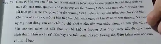 Câu 25: "Gene p53 là một yếu tố phiên mã kích hoạt sư biểu hiện của các protein ức chế tǎng sinh và
thúc đẩy quá trình apoptosis để phản ứng với tổn thương DNA. Các thay đồi di truyền làm
bất hoạt p53 sẽ ức chế phản ứng tồn thương DNA ngǎn cản sự tiến triền của chu kì tế bào.
Khi điều này xảy ra, một tế bào tiếp tục phân chia ngay cả khi DNA bị tồn thương. Vì việc
ngừng hoạt động của các chất ức chế khối u dẫn đến mất chức nǎng, cả bàn gốc và cá
bản sao của gene mã hóa chất ức chế khối u thường phải được thay đổi đề quá trinh
hình thành khối u xảy ra"Em hãy cho biết gene p53 ảnh hưởng lên điểm kiềm soát nào của
chu kì tế bào.