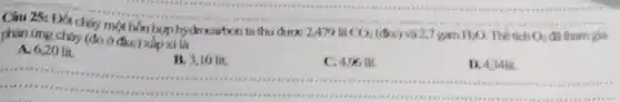 Câu 25: Đút cháy một hỗn hợp hydrocation ta thu được 2 A79 lít
CO_(2) (đkc) và 2,7 gam H_(2)O Thể tích O_(2) đã tham gia
phản ứng cháy (do ở đkc) xấp xỉ là
A. 6,20 lit.
B. 3,10 lít.
C. 4,96 lít.
D. 4
__