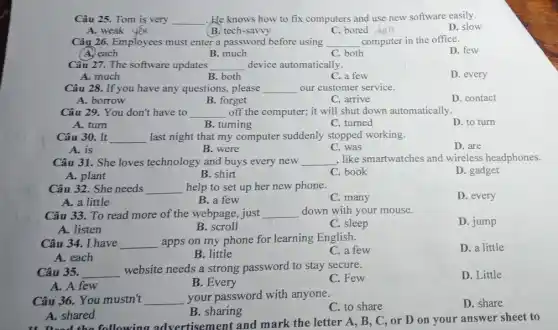 Câu 25. Tom is very __ .He knows how to fix computers and use new software easily.
D. slow
A. weak
B. tech-savvy
C. bored :chan
Câu 26. Employees must enter a password before using __ computer in the office.
D. few
(A.) each
B. much
C. both
Câu 27. The software updates __ device automatically.
A. much
B. both
C. a few
D. every
Câu 28. If you have any questions, please __ our customer service.
A. borrow
B. forget
C. arrive
D. contact
Câu 29. You don't have to __ off the computer; it will shut down automatically.
A. turn
B. tuming
C. turned
D. to turn
Câu 30. It __ last night that my computer suddenly stopped working.
A. is
B. were
C. was
D. are
Câu 31. She loves technology and buys every new __
, like smartwatches and wireless headphones.
A. plant
B. shirt
C. book
D. gadget
Câu 32. She needs __ help to set up her new phone.
D. every
A. a little
B. a few
C. many
Câu 33. To read more of the webpage , just __ down with your mouse.
D. jump
A. listen
B. scroll
C. sleep
Câu 34. I have __
apps on my phone for learning English.
C. a few
D. a little
A. each
B. little
Câu 35. __
website needs a strong password to stay secure.
C. Few
D. Little
A. A few
B. Every
Câu 36. You mustn't __ your password with anyone.
C. to share
D. share
B. sharing
A. shared
the following advertisement and mark the letter A., B, C, or D on your answer sheet to