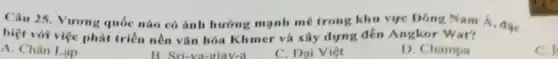 Câu 25. Vương quốc nào có ảnh hưởng mạnh mẽ trong khu vực Đông Nam
biệt với việc phát triển nền vǎn hóa Khmer và xây dựng đền Angkor Wat?
C. f
A. Chân Lạp
Sri-va-giav-a
C. Dai Viẹt
D. Champa