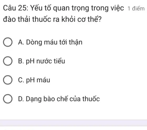 Câu 25: Yếu tố quan trọng trong việc 1 điểm
đào thải thuốc ra khỏi cơ thể?
A. Dòng máu tới thận
B. pH nước tiểu
C. pH máu
D. Dạng bào chế của thuốc