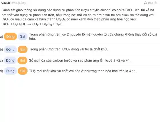 Câu 2513003950
Cảnh sát giao thông sử dụng các dụng cụ phân tích rượu ethylic alcohol có chứa CrO_(3) . Khi tài xế hà
hơi thở vào dụng cụ phân tích trên, nếu trong hơi thở có chứa hơi rượu thì hơi rượu sẽ tác dụng với
CrO_(3) có màu da cam và biến thành Cr_(2)O_(3) có màu xanh đen theo phản ứng hóa học sau:
CrO_(3)+C_(2)H_(5)OHarrow CO_(2)+Cr_(2)O_(3)+H_(2)O
a) Đúng
hóa.
Trong phản ứng trên, có 2 nguyên tố mà nguyên tử của chúng không thay đổi số oxi
b) Đúng Sai Trong phản ứng trên, CrO_(3) đóng vai trò là chất khử.
c) Đúng Sai Số oxi hóa của carbon trước và sau phản ứng lần lượt là +2 và +4
d) Đúng Sai Tỉ lệ mol chất khử và chất oxi hóa ở phương trình hóa học trên là 4:1
A Báo lỗi