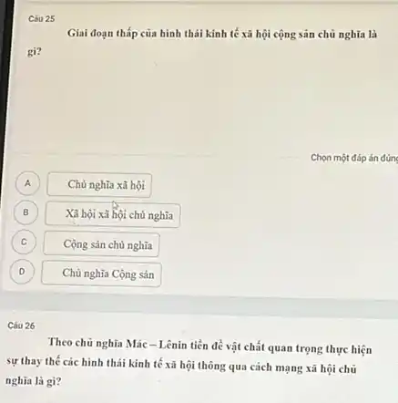 Cóu 25
Giai đoạn thấp của hình thái kinh tế xã hội cộng sản chủ nghĩa là
gi?
A A
Chủ nghĩa xã hội
B B
Xã hội xã hội chủ nghĩa
C C
Cộng sản chủ nghĩa
D D
Chủ nghĩa Cộng sản
Câu 26
Theo chủ nghĩa Mác - Lênin tiền đề vật chất quan trọng thực hiện
sự thay thế các hình thái kinh tế xã hội thông qua cách mạng xã hội chủ
nghĩa là gì?