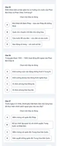 Câu 25
Điểm khác biệt cơ bản giữa hai xu hướng cứu nước của Phan
Bội Châu và Phan Châu Trinh là gì?
Chọn một đáp án đúng
A A
Nhờ Nhật để đánh Pháp - dựa vào Pháp để chống
Nhật.
B Quân chủ chuyên chế dân chủ cộng hòa. B
C Cứu nước để cứu dân - cứu dân và cứu nước. c
D Bạo động vũ trang - cải cách xã hội. D
Câu 26
Trong giai đoạn 1905-1909 hoạt động đối ngoại của Phan
Bội Châu là
Chọn một đáp án đúng
A khởi xướng cuộc vận động chống thuế ở Trung Kì. A
B khởi xướng phong trào Đông Kinh nghĩa thục. B
C tổ chức phong trào Đông du. c
D tổ chức phong trào Duy tân. D
Câu 27
Trước ngày 6-3-1946 Chính phủ Việt Nam Dân chủ Cộng hoà
đã thực hiện chính sách ngoại giao nào sau đây?
Chọn một đáp án đúng
A )
Mềm mỏng với quân đội Pháp.
B
Nỗ lực thiết lập quan hệ với chính quyền Trung
B
Quốc và Nhật Bản.
C c
Mềm mỏng với quân đội Trung Hoa Dân Quốc.
D D
Kiên quyết chống quân đội Trung Hoa Dân Quốc.