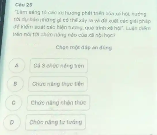 Câu 25
"Làm sáng tỏ các xu hướng phát triển của xã hội, hướng
tới dự báo những gì có thế xảy ra và đề xuất các giải pháp
để kiểm soát các hiện tượng, quá trình xã hội". Luận điểm
trên nói tới chức nǎng nào của xã hội học?
Chọn một đáp án đúng
A Cá 3 chức nǎng trên
B Chức nǎng thực tiền D
C Chức nǎng nhận thức v
D
Chức nǎng tư tướng