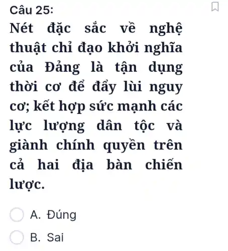 Câu 25:
Nét đặc sắc về nghệ
thuật chỉ đạo khởi nghĩa
của Đảng là tận dụng
thời cơ để đẩy lùi nguy
cơ: kết hợp sức manh các
lực lượng dân tốc và
giành chính quyên trên
cả hai địa bàn chiến
lượC.
A. Đúng
B. Sai