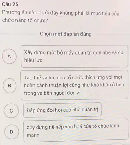 Câu 25
Phương án nào dưới đây không phải là mục tiêu của
chức nǎng tổ chức?
Chọn một đáp án đúng
A
Xây dựng một bộ máy quản trị gọn nhẹ và có
A
hiệu lực
B
Tạo thế và lực cho tổ chức thích ứng với mọi
hoàn cảnh thuận lợi cũng như khó khǎn ở bên
D
trong và bên ngoài đơn vi
C Đáp ứng đòi hỏi của nhà quản trị C
D
Xây dựng nề nếp vǎn hoá của tổ chức lành
D