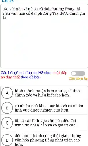 Câu 25
so với nền vǎn hóa cổ đai phương Đông thì
nền vǎn hóa cổ đai phương ; Tây được đánh giá
là
Câu hỏi gồm 4 đáp án, HS chon một đáp
án duy nhất theo đề bài.
A )
chính xác và hiểu biết cao hơn.
hình thành . muộn hơn .nhưng có tính
B )
lĩnh vực được nghiên cứu hơn.
có nhiều nhà khoa hoc lớn và có nhiều
C )
trình đô hoàn hảo và có giá trị cao.
tất cả các : lĩnh vực vǎn hóa đều đat