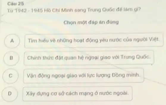 Câu 25
Từ 1942-1945 Hồ Chí Minh sang Trung Quốc đế làm gì?
Chọn một đáp án đúng
A )
Tìm hiếu về những hoạt động yêu nước cúa người Việt.
Chính thức đặt quan hệ ngoại giao với Trung Quốc.
B B
C
Vận động ngoại giao với lực lượng Đồng minh.
D D
Xây dựng cơ sở cách mạng ở nước ngoài.