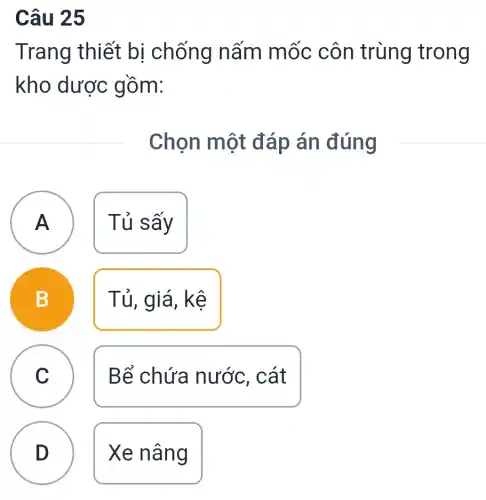 Câu 25
Trang thiết bị chống nấm mốc côn trùng trong
kho dược gồm:
Chọn một đáp án đúng
A A
Tủ sấy
C
B
Tủ, giá, kệ
C
Bể chứa nước, cát
D
Xe nâng