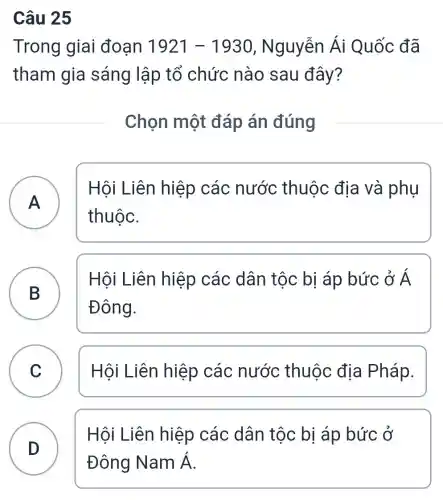 Câu 25
Trong giai đoạn 1921-1930 , Nguyễn Ái Quốc đã
tham gia sáng lập tổ chức nào sau đây?
Chọn một đáp án đúng
A
Hôi Liên hiệp các nước thuộc địa và phụ
thuộc.
B
Hội Liên hiệp các dân tộc bị áp bức ở tilde (A)
Đông.
C Hôi Liên hiệp các nước thuộc địa Pháp.
D
Hội Liên hiệp các dân tộc bị áp bức ở
Đông Nam Á.