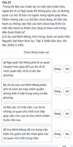 Câu 25
"Trong thì Nội các ở bên tả, Cơ mật viện ở bên hữu,
ngoài thì võ có Ngũ quân Đô thống phủ, vǎn có đường
quan Lục bộ: tả hữu có người, trong ngoài giúp nhau.
Phàm những việc Lục bộ làm chưa đúng, thì Nội các
hạch ra, những việc Nội các làm chưa hợp lẽ thì Cơ
mật viện hạch ra , khiến cho ràng rịt nhau mới mong
đến được thịnh trị".
(Lời dụ của Minh Mạng, trích trong: Quốc sử quán triều
Nguyễn, Đại Nam thực lục, Tập 3, NXB Giáo dục, Hà
Nội, 2004, tr.435)
Chọn đúng hoặc sai
a) Ngũ quân Đô thống phủ là cơ quan
chuyên môn giúp đỡ Lục bộ về tổ
chức quân đội, vỡ bị ở các địa
phương
( Đúng Sai
b) Lời dụ của vua Minh Mạng phản
ánh tổ chức bộ máy chính quyền
phong kiến ở cấp trung ương và địa
phương
G
c) Nội các, Cơ mật viện, Lục bộ là
những cơ quan chủ chốt trực tiếp
giúp việc cho vua và chịu trách nhiệm
trước nhà vua
( Đúng
d) Vua Minh Mạng rất coi trọng việc
(Đúng Sai