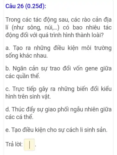 Câu 26 (0 .25đ):
Trong các tác động sau, các rào cản địa
lí (như sông . núi,...) có bao nhiêu tác
động đối với quá trình hình thành loài?
a. Tao ra những điều kiện môi trường
sống khác nhau.
b. Ngǎn cản sự trao đổi vốn gene giữa
các quần thể.
c. Trực tiếp gây ra những biến đổi kiểu
hình trên sinh vật.
d. Thúc đẩy sự giao phối ngẫu nhiên giữa
các cá thể.
e. Tạo điều kiện cho sự cách li sinh sản.
Trả lời: square