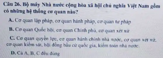 Câu 26. Bộ máy Nhà nước cộng hòa xã hội chủ nghĩa Việt Nam gồm
có những hệ thống cơ quan nào?
A. Cơ quan lập pháp, cơ quan hành pháp, cơ quan tư pháp
B. Cơ quan Quốc hội, cơ quan Chính phủ, cơ quan xét xử
C. Cơ quan quyền lực, cơ quan hành chính nhà nước, cơ quan xét xử,
cơ quan kiếm sát.hội đồng bầu cử quốc gia, kiểm toán nhà nướC.
D. Cả A.B . C đều đúng