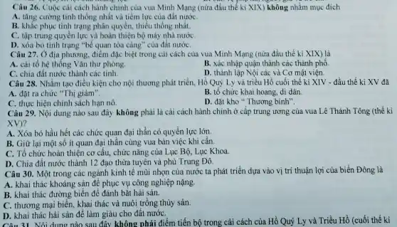 Câu 26. Cuộc cài cách hành chính của vua Minh Mạng (nừa đầu thế kỉ XIX)không nhằm mục đích
A. tǎng cường tính thống nhất và tiềm lực của đất nướC.
B. khắc phục tình trạng phân quyền, thiếu thống nhất.
C. tập trung quyên lực và hoàn thiện bộ máy nhà nước
D. xóa bỏ tình trạng "bế quan tỏa càng" của đất nướC.
Câu 27. 0 địa phương, điểm đặc biệt trong cải cách của vua Minh Mạng (nửa đầu thế kỉ XIX) là
A. cải tổ hệ thống Vǎn thư phòng.
B. xác nhập quận thành các thành phố.
C. chia đất nước thành các tỉnh.
D. thành lập Nội các và Cơ mật viện.
Câu 28. Nhằm tạo điều kiện cho nội thương phát triển, Hồ Quý Ly và triều Hồ cuối thế kỉ XIV - đầu thế kỉ XV đã
A. đặt ra chức "Thị giám".
B. tổ chức khai hoang, di dân.
C. thực hiện chính sách hạn nô
D. đặt kho Thương bình".
Câu 29. Nội dung nào sau đây không phải là cải cách hành chính ở cấp trung ương của vua Lê Thánh Tông (thế kì
XV)
A. Xóa bỏ hầu hết các chức quan đại thần có quyền lực lớn.
B. Giữ lại một số ít quan đại thần cùng vua bàn việc khi cần.
C. Tổ chức hoàn thiện cơ cấu, chức nǎng của Lục Bộ,Lục Khoa.
D. Chia đất nước thành 12 đạo thừa tuyên và phù Trung Đô.
Câu 30. Một trong các ngành kinh tê mũi nhọn của nước ta phát triển dựa vào vị trí thuận lợi của biển Đông là
A. khai thác khoáng sản đê phục vụ công nghiệp nặng.
B. khai thác đường biển để đánh bắt hải sản.
C. thương mại biến,trồng thủy sản.
D. khai thác hải sản để làm giàu cho đất nướC.
Câu 31. Nội dung nào sau đây không phải điểm tiến bộ trong cải cách của Hồ Quý Ly và Triều Hồ (cuối thế kỉ