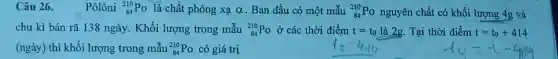 Câu 26. Pôlôni (}_(84)^210Po là chất phóng xạ alpha  Ban đầu có một mẫu ()_{84)^210Po nguyên chất có khối lượng 4g và
chu kì bán rã 138 ngày. Khối lượng trong mẫu (}_{84)^210Po ở các thời điểm t=t_(0)lgrave (a)2g Tại thời điểm t=t_(0)+414
(ngày) thì khối lượng trong mẫu (}_{84)^210Po có giá trị