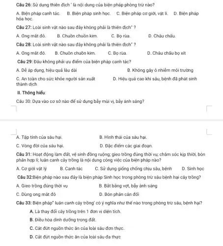 Câu 26: Sử dụng thiên địch ' là nội dung của biện pháp phòng trừ nào?
A. Biện pháp canh táC. B. Biện pháp sinh họC. C. Biện pháp cơ giới, vật lí. D. Biện pháp
hóa họC.
Câu 27: Loài sinh vật nào sau đây không phải là thiên địch"?
A. Ông mắt đỏ.
B. Chuồn chuồn kim.
C. Bọ rùa.
D. Châu chấu.
Câu 28: Loài sinh vật nào sau đây không phải là thiên địch"?
A. Ông mắt đỏ.
B. Chuồn chuồn kim.
C. Bọ rùa.
D. Châu chấu bọ xít
Câu 29: Đâu không phải ưu điểm của biện pháp canh tác?
A. Dễ áp dụng , hiệu quả lâu dài
B. Không gây ô nhiễm môi trường
C. An toàn cho sức khỏe người sản xuất
thành dịch
D. Hiệu quả cao khi sâu, bệnh đã phát sinh
II. Thông hiểu:
Câu 30: Dựa vào cơ sở nào để sử dụng bẫy mùi vị, bầy ánh sáng?
A. Tập tính của sâu hại.
B. Hình thái của sâu hại.
C. Vòng đời của sâu hại.
D. Đặc điểm các giai đoạn.
Câu 31: Hoạt động làm đất, vệ sinh đồng ruộng; gieo trồng đúng thời vụ; chǎm sóc kịp thiời, bón
phân hợp lí; luân canh cây trồng là nội dung công việc của biện pháp nào?
A. Cơ giới vật lý
B. Canh tác
C. Sử dụng giống chống chịu sâu, bệnh
D. Sinh học
Câu 32:Biện pháp nào sau đây là biện pháp Sinh học trong phòng trừ sâu bệnh hại cây trồng?
A. Gieo trồng đúng thời vụ
B. Bắt bằng vợt , bầy ánh sáng
C. Dùng ong mắt đó
D. Bón phân cân đối
Câu 33: Biện pháp luân canh cây trồng có ý nghĩa như thế nào trong phòng trừ sâu, bệnh hại?
A. Là thay đổi cây trồng trên 1 đơn vị diện tích.
B. Điều hòa dinh dưỡng trong đất.
C. Cắt đứt nguồn thức ǎn của loài sâu đơn thựC.
D. Cắt đứt nguồn thức ǎn của loài sâu đa thực