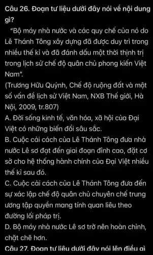 Câu 26. Đoạn tư liệu dưới đây nói về nội dung
gì?
"Bộ máy nhà nước và các quy chế của nó do
Lê Thánh Tông xây dựng đã được duy trì trong
nhiều thế kỉ và đã đánh dấu một thời thịnh trị
trong lịch sử chế đô quân chủ phong kiến Việt
Nam".
(Trưởng Hữu Quýnh, Chế độ ruộng đất và một
số vấn đề lịch sử Việt Nam, NXB Thế giới, Hà
Nội, 2009, tr.807
A. Đời sống kinh tế, vǎn hóa, xã hội của Đại
Việt có những biến đổi sâu sắC.
B. Cuộc cải cách của Lê Thánh Tông đưa nhà
nước Lê sơ đạt đến giai đoạn đỉnh cao, đặt cơ
sở cho hệ thống hành chính của Đai Việt nhiều
thể kỉ sau đó
C. Cuộc cải cách của Lê Thánh Tông đưa đến
sự xác lập chế độ quân chủ chuyên chế trung
ướng tập quyền mang tính quan liêu theo
đường lối pháp trị
D. Bộ máy nhà nước Lê sở trở nên hoàn chỉnh
Câu 27. Đoạn tư liệu dưới đây nói lên điều aì