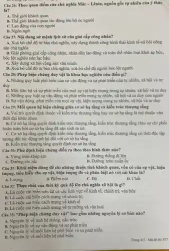 Câu 26: Theo quan điểm của chủ nghĩa Mác - Lênin, nguồn gốc tự nhiên của ý thức
là?
A. Thế giới khách quan
B. Thế giới khách quan tác động lên bộ óc người
C. Lao động của con người
D. Ngôn ngữ
Câu 27: Nội dung sử mệnh lịch sử của giai cấp công nhân?
A. Xoá bỏ chế độ tư bản chủ nghĩa, xây dựng thành công hình thái kinh tế-xã hội cộng
sản chủ nghĩa
B. Giải phóng giai cấp công nhân, nhân dân lao động và toàn thể nhân loại khỏi áp bức,
bóc lột nghèo nàn lạc hậu.
C. Xây dựng xã hội cộng sản vǎn minh.
D. Xoá bỏ chế độ tư bản chủ nghĩa, xoá bỏ chế độ người bóc lột người.
Câu 28: Phép biện chứng duy vật là khoa học nghiên cứu điều gi?
A. Những quy luật phổ biến của sự vận động và sự phát triển của tự nhiên, xã hội và tư
duy
B. Mối liên hệ và sự phát triển của mọi sự vật hiện tượng trong tự nhiên, xã hội và tư duy
C. Những quy luật sự vận động và phát triển trong tự nhiên, xã hội và tư duy con người
D. Sự vận động, phát triển của mọi sự vật, hiện tượng trong tự nhiên, xã hội và tư duy
Câu 29: Mối quan hệ biện chững giữa cơ sở hạ tầng và kiến trúc thượng tầng
A. Vai trò quyết định thuộc về kiến trúc thượng tầng hay cơ sở hạ tầng là tuỳ thuộc vào
thời đại khác nhau
B. Cơ sở hạ tầng quyết định kiến trúc thượng tầng, kiến trúc thượng tầng chịu sự chi phối
hoàn toàn bởi cơ sở hạ tầng đã sản sinh ra nó.
C. Cơ sở hạ tầng quyết định kiến trúc thượng tầng, kiến trúc thượng tầng có tính độc lập
tương đối tác động trở lại đối với cơ sở hạ tầng
D. Kiến trúc thượng tầng quyết định cơ sở hạ tầng
Câu 30: Phủ định biện chứng diễn ra theo theo hình thức nào?
A. Vòng tròn khép kín
B. Đường thẳng đi lên
C. Đường zic zắc
D. Đường tròn xoǎn ốc
Câu 31: Khái niệm dùng để chỉ những thuộc tính khách quan,vốn có của sự vật, hiện
tượng, tiêu biểu cho sự vật, hiện tượng đó và phân biệt nó với cái khác là?
A. Lượng
B. Điểm nút
C. Độ
D. Chất
Câu 32: Thực chất của thời kỳ quá độ lên chủ nghĩa xã hội là gì?
A. Là cuộc cải biến trên tất cả các lĩnh vực về kinh tế, chính trị, vǎn hóa
B. Là cuộc cải biến cách mạng về chính trị
C. Là cuộc cài biến cách mạng về kinh tế
D. Là cuộc cải biến cách mạng về tư tưởng và vǎn hoá
Câu 33: "Phép biện chứng duy vật" bao gồm những nguyên lý cơ bản nào?
A. Nguyên lý về tính hệ thống, cấu trúc
B. Nguyên lý về sự vận động và sự phát triển
C. Nguyên lý về mối liên hệ phổ biến và sự phát triển.
D. Nguyên lý về mối liên hệ phổ biến.