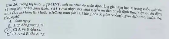 Câu 26: Trong thị trường TMĐT, một cá nhân do nhận định rằng giá hàng hóa X trong cuối quý tới
sẽ tǎng lên, nhằm gảm thiểu rủi ro cá nhận này mua quyền ưu tiên quyết định thực hiện quyết định
mua (khi giá tǎng lên) hoặc không mua (khi giá hàng hóa X giảm xuống), giao dịch trên thuộc loại
giao dịch?
A. Giao ngay
B. Hợp đồng tương lai
C. Cả A và B đêu sai
D. Cả A và B đều đúng