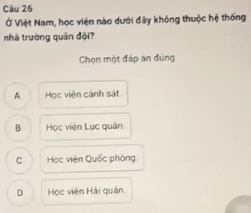 Câu 26
Ở Việt Nam, học viện nào dưới đây không thuộc hệ thống
nhà trường quân đội?
Chọn một đáp án đúng
A . Học viện cánh sát.
B
Học viện Lục quân.
v
Học viên Quốc phòng.
Học viên Hải quân.