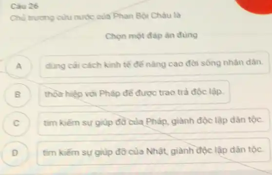 Câu 26
Chủ trương cứu nước của Phan Bội Châu là
Chọn một đáp án dung
A
dùng cài cách kinh tế để nâng cao đời sống nhân dân.
B
thỏa hiệp với Phâp để được trao trả độc lập.
C )
tìm kiếm sự giúp đồ của Pháp, giành độc lập dân tộc.
D
tìm kiếm sự giup đỡ của Nhật, giành độc lập dân tộc.