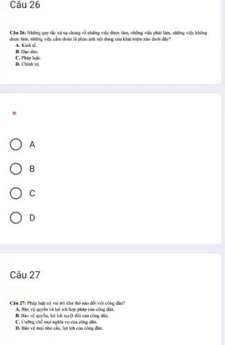 Câu 26
Câu 26: Những quy tắc xử sự chung về những việc được làm, những việc phải làm, những việc không
được làm, những việc cấm đoán là phản ánh nội dung của khái niệm nào dưới đây?
A. Kinh tế.
B. Đạo đứC.
C. Pháp luật.
D. Chính trị.
A
B
C
D
Câu 27
Câu 27: Pháp luật có vai trò như thế nào đối với công dân?
A. Bảo vệ quyền và lợi ích hợp pháp của công dân.
B. Bảo vệ quyền,lợi ích tuyệt dỗi của công dân.
C. Cưỡng chế mọi nghĩa vụ của công dân.
D. Bảo vệ mọi nhu cầu, lợi ích của công dân.