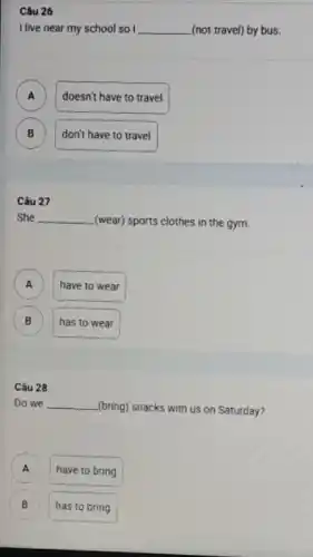 Câu 26
I live near my school so I __ (not travel) by bus.
A )
doesn't have to travel
B B
don't have to travel
Câu 27
She __ (wear) sports clothes in the gym.
A )
have to wear
B )
has to wear
Câu 28
Do we __ (bring) snacks with us on Saturday?
A )
have to bring
B B
has to bring