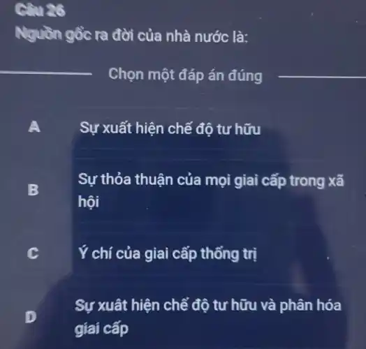 Câu 26
Nguồn gồc ra đời của nhà nước là:
__
Chọn một đáp án đúng
__
A
Sự xuất hiện chế độ tư hữu
B
Sự thỏa thuận của mọi giai cấp trong xã
hội
C
Ý chí của giai cấp thống trị
D
.
Sự xuât hiện chế độ tư hữu và phân hóa
giai cấp