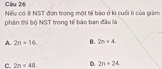 Câu 26
Nếu có 8 NST đơn trong một tế bào ở kì cuối II của giảm
phân thì bộ NST trong tế bào ban đầu là
A. 2n=16
B. 2n=4
C. 2n=48
D. 2n=24