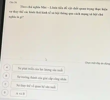 Câu 26
Theo chủ nghĩa Mác - Lênin tiền đề vật chất quan trọng thực hiện
sự thay thế các hình thái kinh tế xã hội thông qua cách mạng xã hội chủ
nghĩa là gì?
Chọn một đáp án đúng
A
Sự phát triển của lực lượng sản xuất
B
Sự trưởng thành của giai cấp công nhân
C
Sự thay thế về quan hệ sản xuất
D
A và B