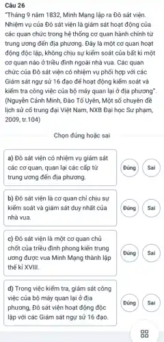 Câu 26
"Tháng 9 nǎm 1832.Minh Mạng lập ra Đô sát viện.
Nhiệm vụ của Đô sát viện là giám sát hoạt động của
các quan chức trong hệ thống cơ quan hành chính từ
trung ương đến địa phương. Đây là một cơ quan hoạt
động độc lập, không chịu sự kiểm soát của bất kì một
cơ quan nào ở triều đình ngoài nhà vua . Các quan
chức của Đô sát viện có nhiệm vụ phối hợp với các
Giám sát ngự sử 16 đạo để hoạt động kiểm soát và
kiểm tra công việc của bộ máy quan lại ở địa phương"
(Nguyễn Cảnh Minh, Đào Tố Uyên, Một số chuyên đề
lịch sử cổ trung đại Việt Nam, NXB Đại học Sư phạm,
2009, tr.104)
Chọn đúng hoặc sai
a) Đô sát viện có nhiệm vụ giám sát
các cơ quan, quan lại các cấp từ
trung ương đến địa phương.
Sai ( Đúng
b) Đô sát viện là cơ quan chỉ chịu sự
kiểm soát và giám sát duy nhất của
nhà vua.
(Đúng A
c) Đô sát viện là một cơ quan chủ
chốt của triều đình phong kiến trung
ương được vua Minh Mạng thành lập
thế kỉ XVIII.
( Sai ( Đúng
d) Trong việc kiểm tra, giám sát công
việc của bộ máy quan lại ở địa
phương. Đô sát viện hoạt động độc
G