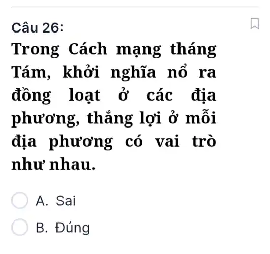 Câu 26:
Trong Cách mạng tháng
Tám . khởi nghĩa nổ ra
đồng loạt ở các địa
phương , thắng lợi ở môi
địa phương có vai trò
như nhau.
A. Sai
B. Đúng