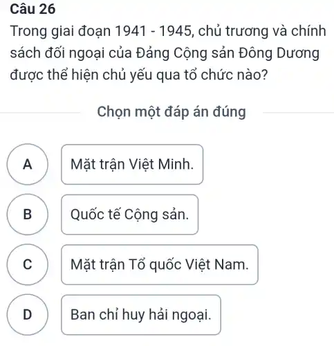 Câu 26
Trong giai đoạn 1941-1945 , chủ trương và chính
sách đối ngoại của Đảng Cộng sản Đông Dương
được thể hiện chủ yếu qua tổ chức nào?
Chọn một đáp án đúng
A Mặt trận Việt Minh.
B Quốc tế Cộng sản.
D
C Mặt trận Tổ quốc Việt Nam. C
A
D
Ban chỉ huy hải ngoại.