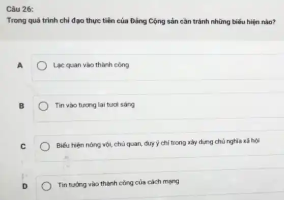 Câu 26:
Trong quá trình chỉ đạo thực tiến của Đảng Cộng sản cần tránh những biểu hiện nào?
A
Lạc quan vào thành công
B
Tin vào tương lai tươi sáng
C
Biếu hiện nóng vội,chủ quan, duy ý chí trong xây dựng chủ nghĩa xã hội
Tin tưởng vào thành công của cách mạng