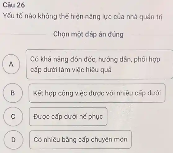 Câu 26
Yếu tố nào không thể hiện nǎng lực của nhà quản trị
Chọn một đáp án đúng
A )
cấp dưới làm việc hiệu quả
Có khả nǎng đôn đốc, hướng dẫn, phối hợp
B )
Kết hợp công việc được với nhiều cấp dưới
C C
Được cấp dưới nể phục
D D
Có nhiều bằng cấp chuyên môn