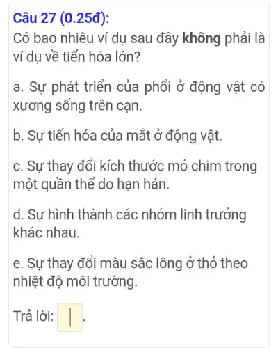 Câu 27 (0 .25đ):
Có bao nhiêu ví dụ sau đây không phải là
ví dụ về tiến hóa lớn?
a. Sự phát triển của phổi ở động vật có
xương sống trên can.
b. Sự tiến hóa của mắt ở động vật.
c. Sự thay đổi kích thước mỏ chim trong
một quần thể do han hán.
d. Sư hình thành các nhóm linh trưởng
khác nhau.
e. Sự thay đổi màu sắc lông ở thỏ theo
nhiệt độ môi trường.
Trả lời: square