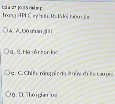 Câu 27 (0.25 diém):
Trong HPLC ký hiệu Rs là ký hiệu của:
A. A. Độ phân giải
B. B. Hệ số chon lọc
C. C. Chiều rộng pic đo ở nửa chiều cao pic
D. D. Thời gian lưu