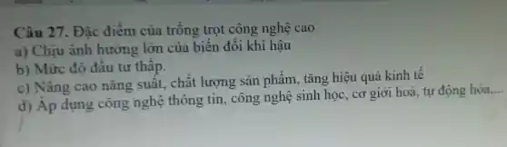 Câu 27.. Đǎc điểm của trồng trọt công nghệ cao
a) Chịu ảnh hưởng lớn của biến đổi khí hậu
b) Mức đô đầu tư thấp.
c) Nâng cao nǎng suất, chất lượng sản phẩm, tǎng hiệu quả kinh tế
d) Áp dụng công nghệ thông tin , công nghệ sinh học,, cơ giới hoá tự động hóa.