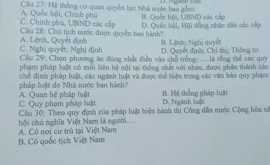 Câu 27: Hệ thống cơ quan quyền lực Nhà nước bao gồm:
A. Quốc hội,. Chính phủ
B. Quốc hội, UBND các cấp
C. Chính phủ UBND các cấp
D. Quốc hội, Hội đồng nhân dân các cấp
D. Nganh luật
Câu 28: Chủ tịch nước được quyền ban hành?
A. Lệnh, Quyết định
B. Lệnh; Nghị quyết
C. Nghị quyết;Nghị định
D. Quyết định; Chỉ thị; Thông tư
Câu 29: Chọn phương án đúng nhất điền vào chỗ trống: __ là tổng thể các quy
phạm pháp luật có mối liên hệ nội tại thống nhất với nhau, được phân thành các
chế định pháp luật, các ngành luật và được thể hiện trong các vǎn bản quy phạm
pháp luật do Nhà nước ban hành?
A. Quan hệ pháp luật
B. Hệ thống pháp luật
C. Quy phạm pháp luật
D. Ngành luật
Câu 30: Theo quy định của pháp luật hiện hành thì Công dân nước Cộng hòa xã
hội chủ nghĩa . Việt Nam là người __
A. Có nơi cư trú tại Việt Nam
B. Có quốc tịch Việt Nam