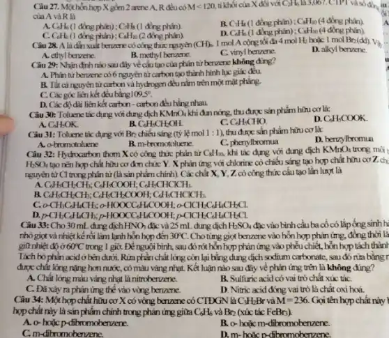 Câu 27. Một hỗn hợp X gồm 2 arene A, R đều có Mlt 120 tỉ khối của X đôi với C_(2)H_(6) là 3,067.CTPT và số đồng iu
của A và R là
A C_(6)H_(6) (1 đồng phân); C_(7)H_(8) (1 đồng phân).
B. C_(7)H_(8) (1 đồng phân) ; C_(8)H_(10) (4 đồng phân).
C. C_(6)H_(6) (1 đồng phân) ; C_(8)H_(10) (2 đồng phân).
D. C_(6)H_(6) (1 đồng phân); C_(8)H_(10) (4 đồng phân).
Câu 28. A là đắn xuất benzene có công thức nguyên (CH)_(h) 1 mol A cộng tối đa 4 mol H_(2) hoặc 1 mol Br_(2)(dd) Vẽ
D. alkyl berzene
A. ethyl berzene.
B. methyl benzene.
C. vinyl benzene.
Câu 29: Nhận định nào sau đây về cấu tạo của phân tử berzene không đúng?
A. Phân tử berzene có 6 nguyên tử carbon tạo thành hình lục giác đều.
B. Tất cả nguyên từ carbon và hydrogen đều nằm trên một mặt phǎng.
C. Các góc liên kết đều bằng 109,5^circ 
D. Các độ dài liên kết carbon -carbon đều bằng nhau
Câu 30: Toluene tác dụng với dung dịch KMnO_(4) khi đun nóng, thu được sản phẩm hữu cơ là:
D. C_(6)H_(5)COOK
A C_(6)H_(5)OK.
B. C_(6)H_(5)CH_(2)OH.
C. C_(6)H_(5)CHO.
Câu 31: Toluene tác dụng với Br_(2) chiếu sáng (tỷ lệ mol 1:1 ), thu được sẵn phẩm hữu cơ là:
D. benzylbromua
A. o-bromotoluene
B. m-bromotoluene.
C. phenylbromua
Câu 32: Hydrocarbon thơm X có công thức phân tử C_(8)H_(10) khi tác dụng với dung dịch KMnO_(4) trong môi t
H_(2)SO_(4) tạo nên hợp chất hữu cơ đơn chức Y . X phản ứng với chlorine có chiều sáng tạo hợp chất hữu cơ Z ch
nguyên tử C1 trong phân tử (là sản phẩm chính). Các chất X, Y, Z có công thức cấu tạo lần lượt là
A C_(6)H_(5)CH_(2)CH_(3);C_(6)H_(8)COOH;C_(6)H_(8)CHClCHCH_(3).
B. C_(6)H_(5)CH_(2)CH_(5);C_(6)H_(5)CH_(2)COOH;C_(6)H_(5)CHClCHCH_(3).
C. o-CH_(3)C_(6)H_(6)CH_(5);o-HOOCC_(6)H_(4)COOH;o-ClCH_(2)C_(6)H_(4)CH_(2)Cl.
D. p-CH_(3)C_(6)H_(6)CH_(3);p-HOOCC_(6)H_(6)COOH;p-ClCH_(2)C_(6)H_(4)CH_(2)Cl.
Câu 33: Cho 30 mL dung dịch HNO_(3) đặc và 25 mL dung dịch H_(2)SO_(4) đặc vào bình cầu ba cốcó lắp ống sinh h
nhỏ giọt và nhiệt kế rồi làm lạnh hỗn hợp đến 30^circ C. Cho tìmg giọt benzene vào hỗn hợp phản ứng.đồng thời lǎ
giữ nhiệt độ ở 60^circ C trong 1 giờ. Để nguội bình.sau đó rót hỗn hợp phản ứng vào phếu chiết, hỗn hợp tách thành
Tách bỏ phần acid ở bên dưới. Rửa phần chất lỏng còn lại bằng dung dịch sodium carbonate, sau đó rừa bǎng r
được chất lỏng nặng hơn nước, có màu vàng nhạt. Kết luận nào sau đây về phản ứng trên là không đúng?
A. Chất lỏng màu vàng nhạt là nitroberzzene.
B. Sulfuric acid có vai trò chất xúc táC.
C. Đã xảy ra phản ứng thể vào vòng benzene.
D. Nitric acid đóng vai trò là chất oxi hoá.
Câu 34: Một hợp chất hữu cơ X có vòng benzene có CTĐGN là C_(3)H_(2)Br và M=236. Gọi tên hợp chất này I
hợp chất này là sản phẩm chính trong phản ứng giữa C_(6)H_(6) và Br_(2) (xúc tác FeBr3).
A. o-hoặc p-dibromoberzene.
B. o-hoặc m -dibromobenzene.
C.m -dibromobenzene.
D. m-hoǎc D-libromobenzene.
A